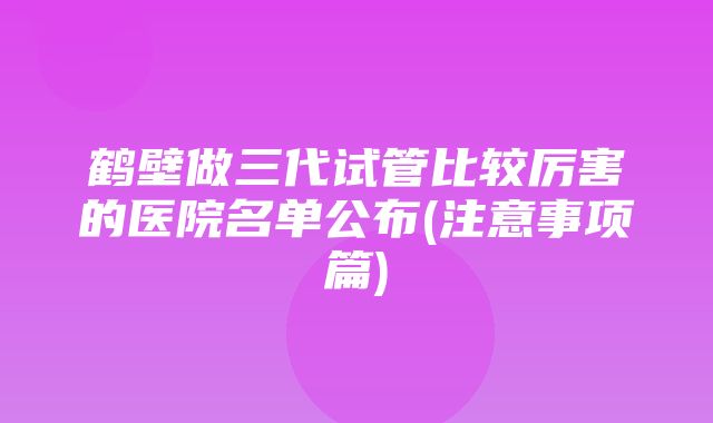 鹤壁做三代试管比较厉害的医院名单公布(注意事项篇)