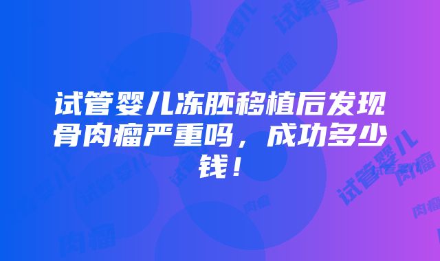 试管婴儿冻胚移植后发现骨肉瘤严重吗，成功多少钱！