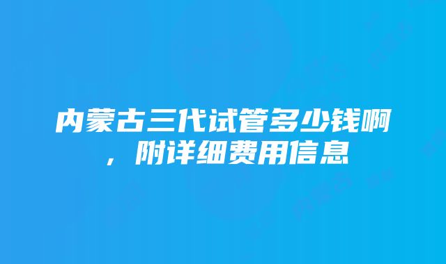 内蒙古三代试管多少钱啊，附详细费用信息