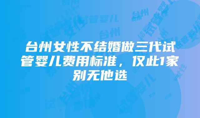 台州女性不结婚做三代试管婴儿费用标准，仅此1家别无他选