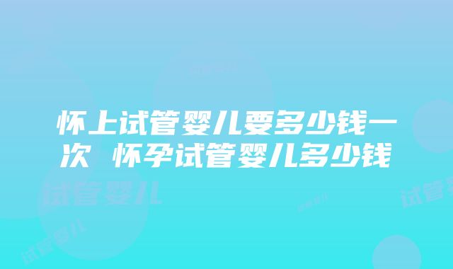 怀上试管婴儿要多少钱一次 怀孕试管婴儿多少钱