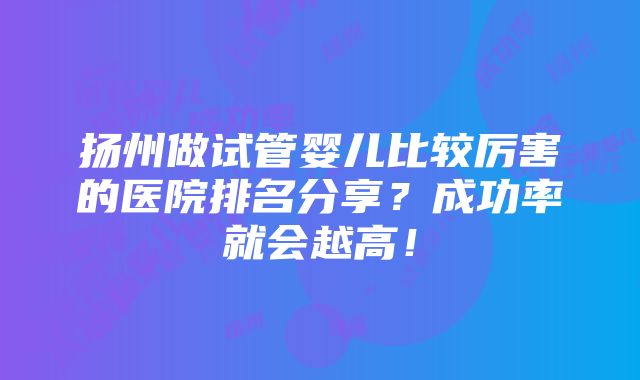 扬州做试管婴儿比较厉害的医院排名分享？成功率就会越高！