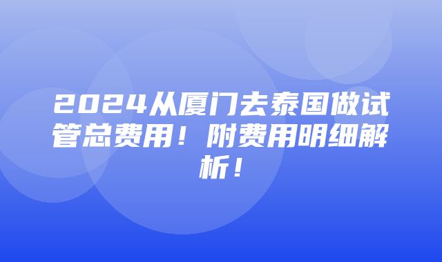 2024从厦门去泰国做试管总费用！附费用明细解析！