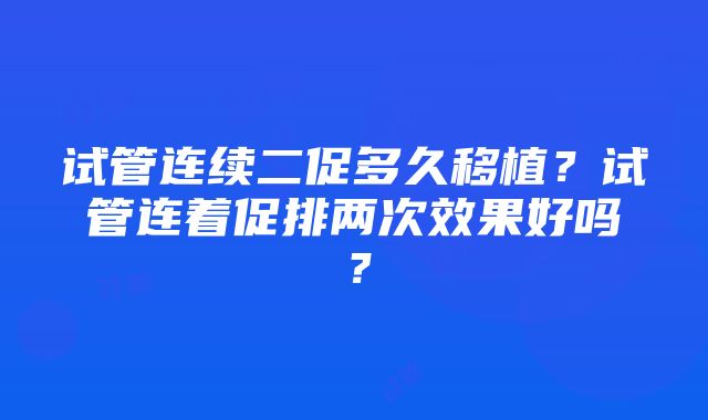 试管连续二促多久移植？试管连着促排两次效果好吗？