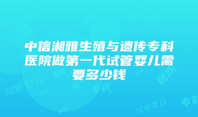 中信湘雅生殖与遗传专科医院做第一代试管婴儿需要多少钱