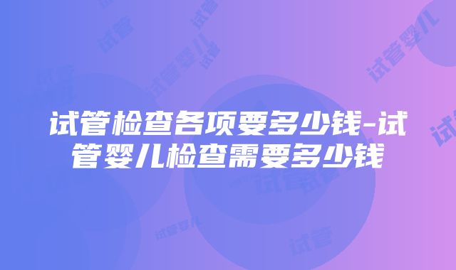 试管检查各项要多少钱-试管婴儿检查需要多少钱