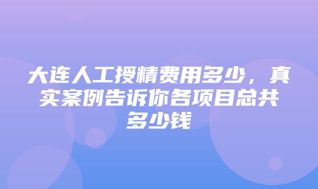 大连人工授精费用多少，真实案例告诉你各项目总共多少钱