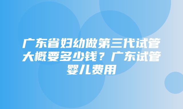 广东省妇幼做第三代试管大概要多少钱？广东试管婴儿费用