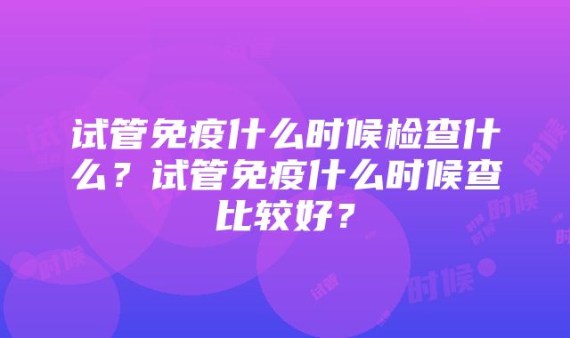 试管免疫什么时候检查什么？试管免疫什么时候查比较好？