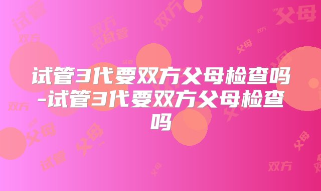 试管3代要双方父母检查吗-试管3代要双方父母检查吗