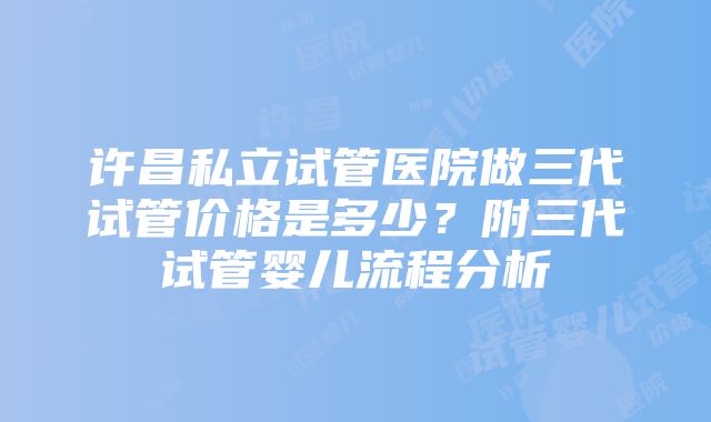 许昌私立试管医院做三代试管价格是多少？附三代试管婴儿流程分析