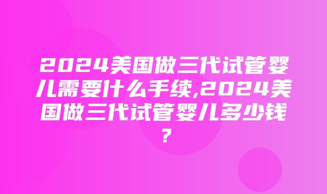 2024美国做三代试管婴儿需要什么手续,2024美国做三代试管婴儿多少钱？