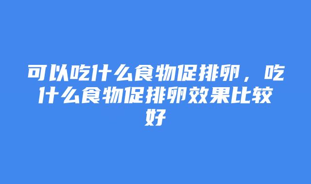 可以吃什么食物促排卵，吃什么食物促排卵效果比较好