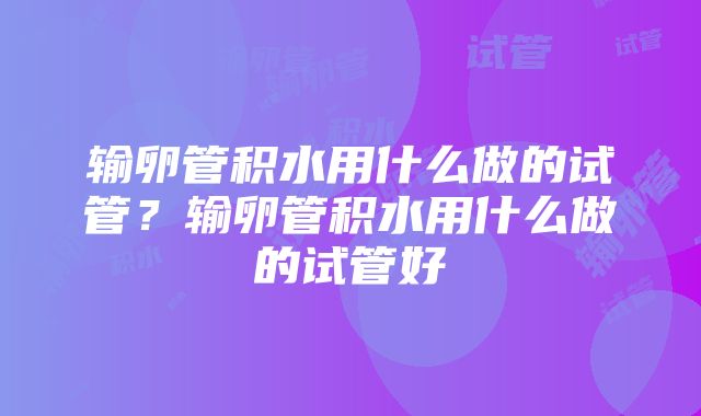 输卵管积水用什么做的试管？输卵管积水用什么做的试管好