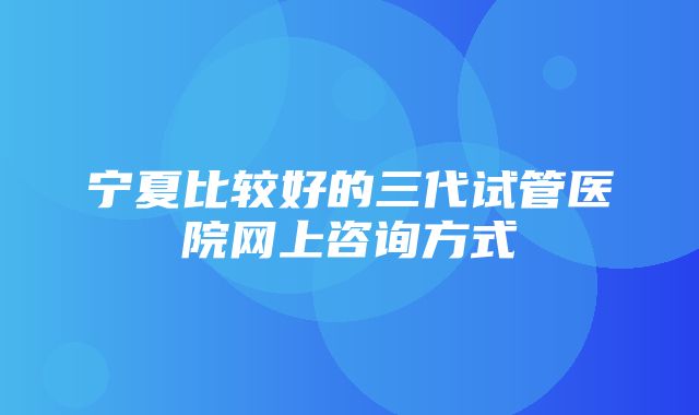 宁夏比较好的三代试管医院网上咨询方式