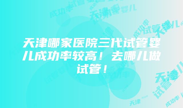 天津哪家医院三代试管婴儿成功率较高！去哪儿做试管！