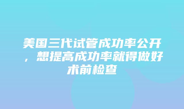 美国三代试管成功率公开，想提高成功率就得做好术前检查