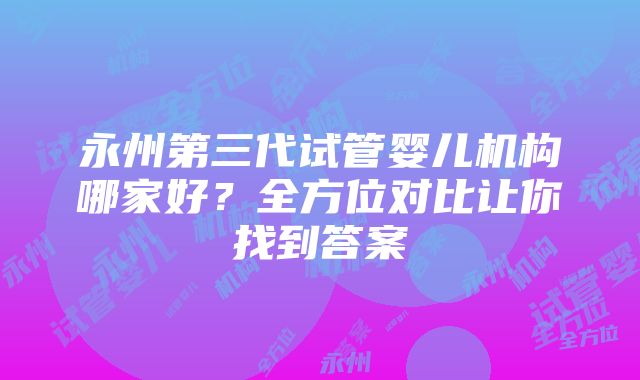 永州第三代试管婴儿机构哪家好？全方位对比让你找到答案