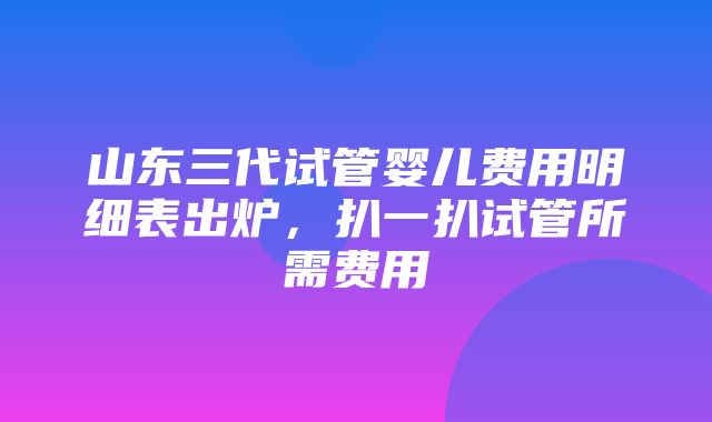 山东三代试管婴儿费用明细表出炉，扒一扒试管所需费用