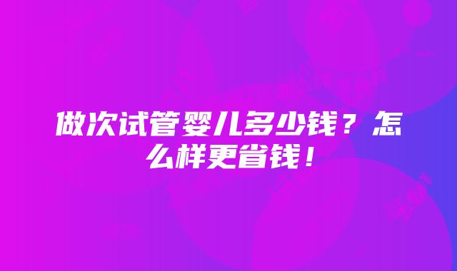 做次试管婴儿多少钱？怎么样更省钱！