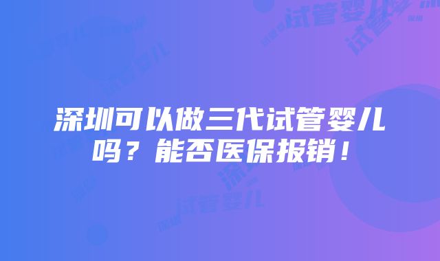 深圳可以做三代试管婴儿吗？能否医保报销！