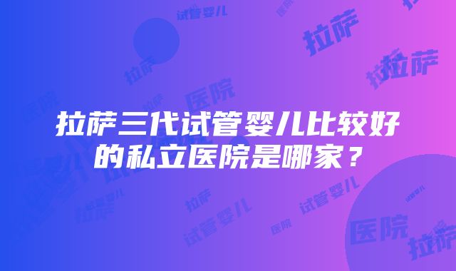 拉萨三代试管婴儿比较好的私立医院是哪家？