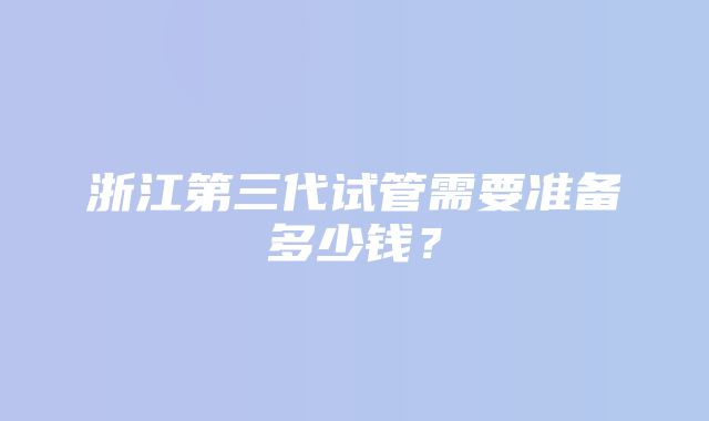 浙江第三代试管需要准备多少钱？