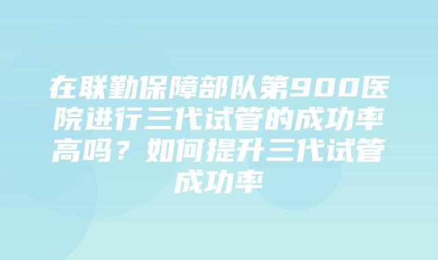 在联勤保障部队第900医院进行三代试管的成功率高吗？如何提升三代试管成功率