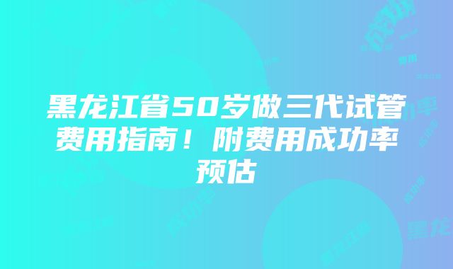 黑龙江省50岁做三代试管费用指南！附费用成功率预估