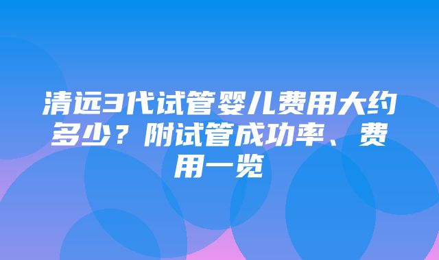 清远3代试管婴儿费用大约多少？附试管成功率、费用一览