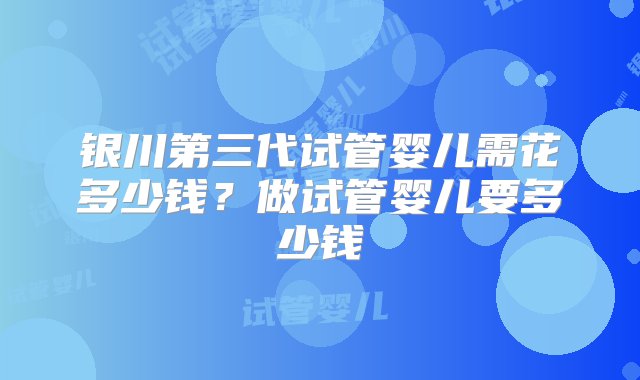 银川第三代试管婴儿需花多少钱？做试管婴儿要多少钱