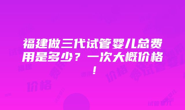 福建做三代试管婴儿总费用是多少？一次大概价格！