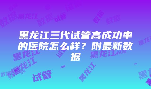 黑龙江三代试管高成功率的医院怎么样？附最新数据