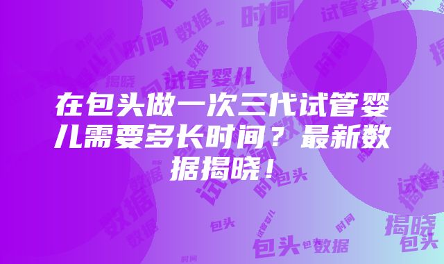 在包头做一次三代试管婴儿需要多长时间？最新数据揭晓！