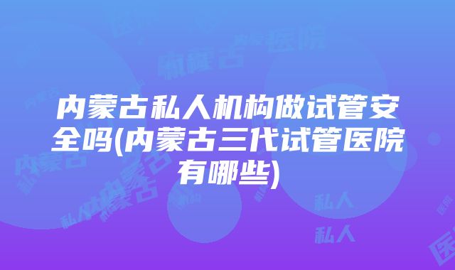 内蒙古私人机构做试管安全吗(内蒙古三代试管医院有哪些)