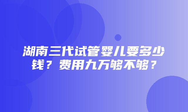 湖南三代试管婴儿要多少钱？费用九万够不够？