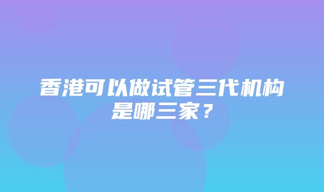 香港可以做试管三代机构是哪三家？