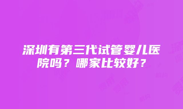 深圳有第三代试管婴儿医院吗？哪家比较好？