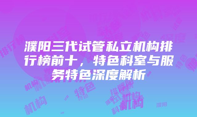 濮阳三代试管私立机构排行榜前十，特色科室与服务特色深度解析