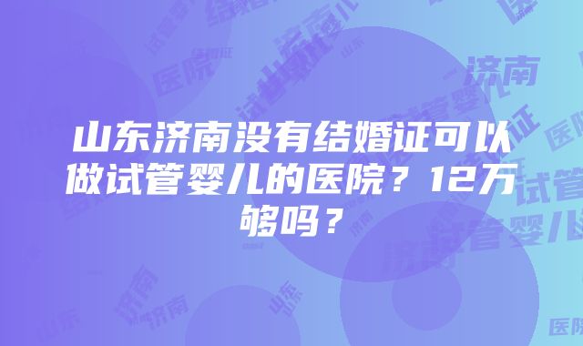 山东济南没有结婚证可以做试管婴儿的医院？12万够吗？