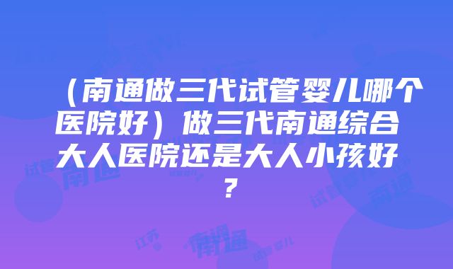 （南通做三代试管婴儿哪个医院好）做三代南通综合大人医院还是大人小孩好？