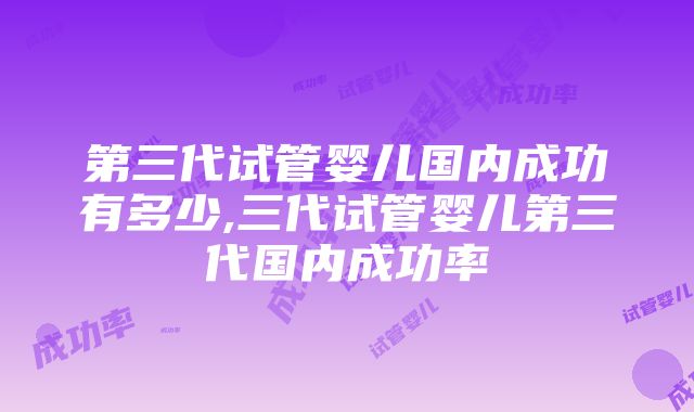 第三代试管婴儿国内成功有多少,三代试管婴儿第三代国内成功率