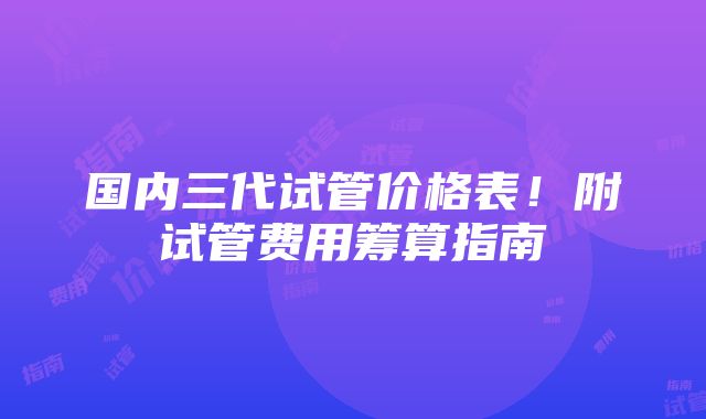 国内三代试管价格表！附试管费用筹算指南