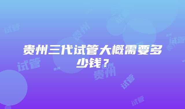 贵州三代试管大概需要多少钱？