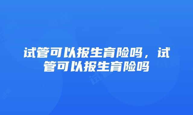 试管可以报生育险吗，试管可以报生育险吗