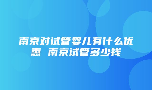 南京对试管婴儿有什么优惠 南京试管多少钱