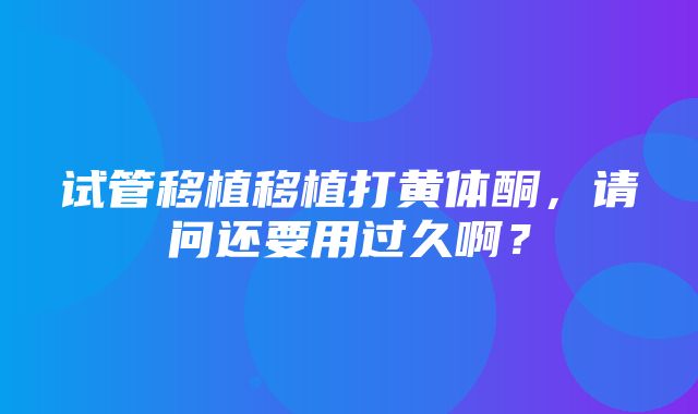 试管移植移植打黄体酮，请问还要用过久啊？