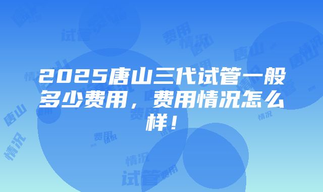 2025唐山三代试管一般多少费用，费用情况怎么样！