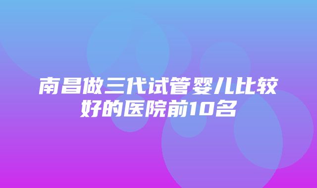 南昌做三代试管婴儿比较好的医院前10名