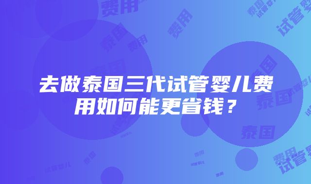 去做泰国三代试管婴儿费用如何能更省钱？